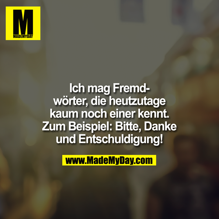 Ich mag Fremdwörter, die heutzutage kaum noch einer kennt. zB. Bitte, Danke und Entschuldigung!