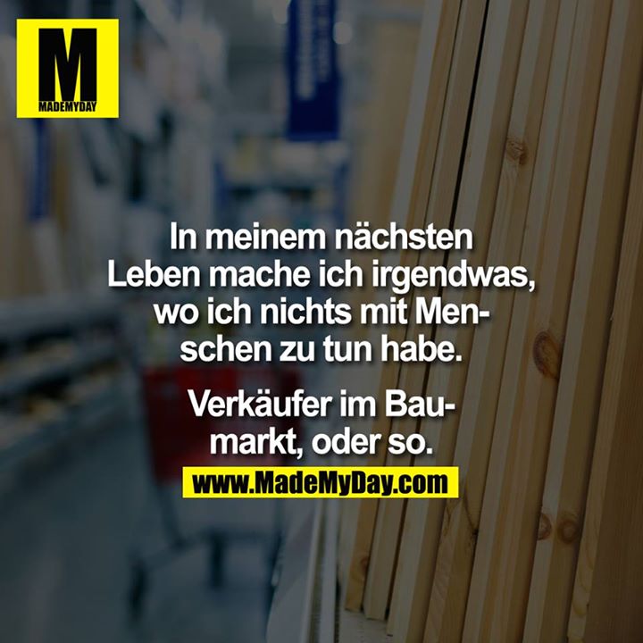 In meinem nächsten Leben mache ich irgendwas, wo ich nichts mit Menschen zu tun habe. Verkäufer im Baumarkt, oder so.