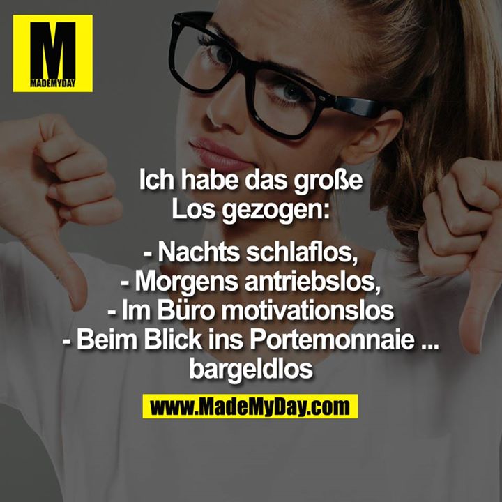 Ich habe das große<br />
Los gezogen:<br />
<br />
- Nachts schlaflos,<br />
- Morgens antriebslos,<br />
- Im Büro motivationslos<br />
- Und beim Blick ins Portemonnaie ... bargeldlos