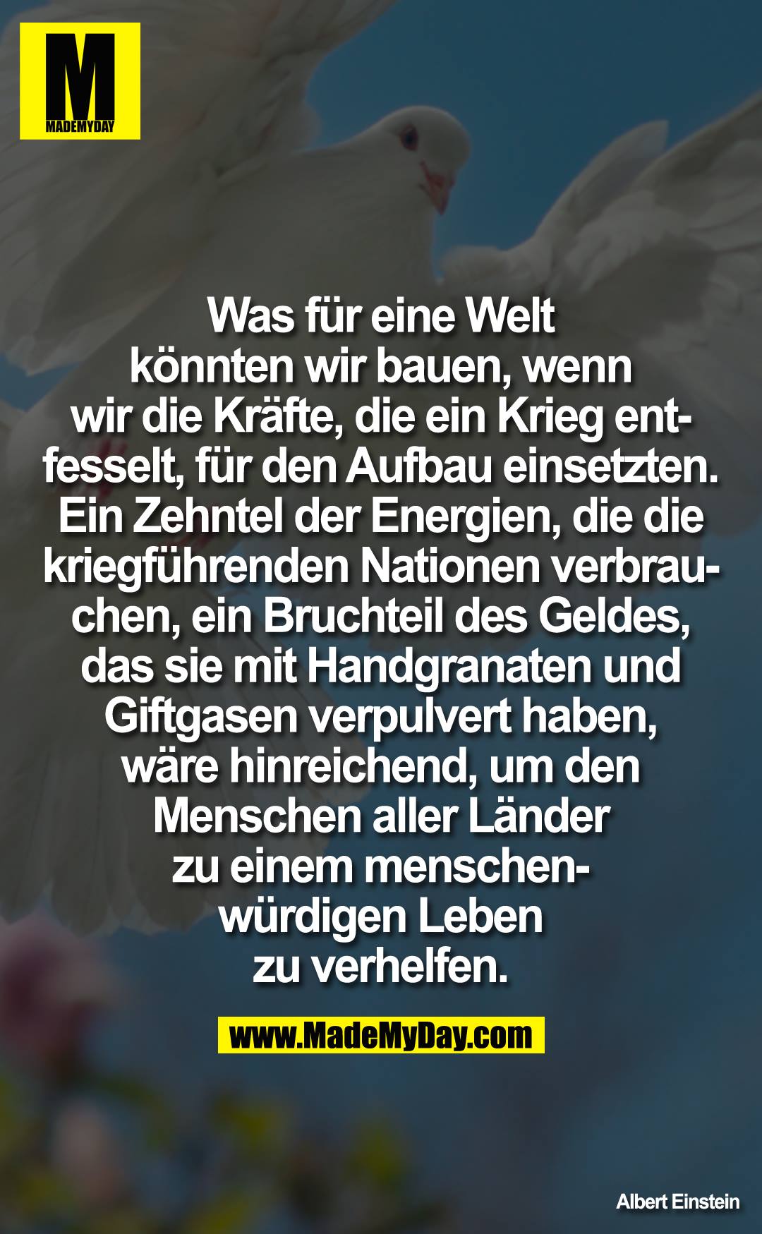 Was für eine Welt könnten wir bauen, wenn wir die Kräfte, die ein Krieg entfesselt, für den Aufbau einsetzten. Ein Zehntel der Energien, die die kriegführenden Nationen verbrauchen, ein Bruchteil des Geldes, das sie mit Handgranaten und Giftgasen verpulvert haben, wäre hinreichend, um den Menschen aller Länder zu einem menschenwürdigen Leben zu verhelfen.