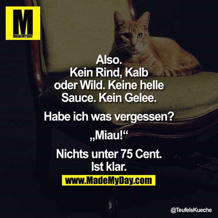 Also. Kein Rind, Kalb oder Wild. Keine helle Sauce. Kein Gelee. Habe ich was vergessen?<br />
<br />
"Miau!"<br />
<br />
Nichts unter 75 Cent.<br />
Ist klar.