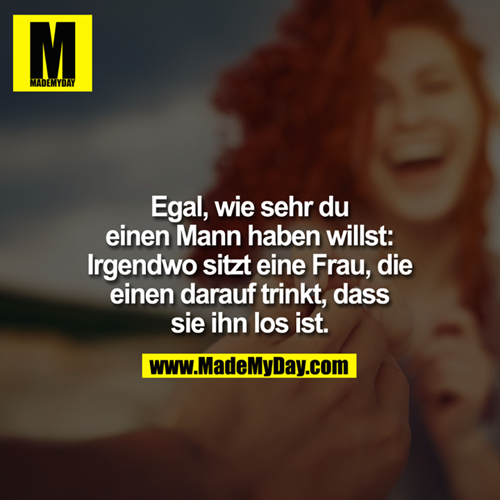 Egal, wie sehr Du einen Mann haben willst: Irgendwo sitzt eine Frau, die einen darauf trinkt, dass sie ihn los ist.