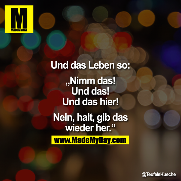 Und das Leben so: "Nimm das! Und das! Und das hier! Nein, halt, gib das wieder her."