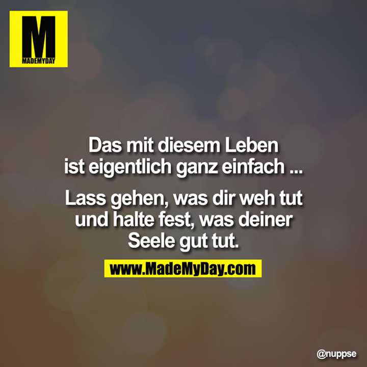 Das mit diesem Leben ist eigentlich ganz einfach ... Lass gehen, was Dir wehtut und halte fest, was Deiner Seele Gut tut.