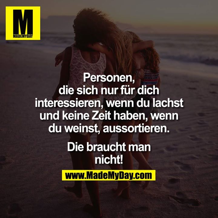 Personen, die sich nur für Dich interessieren, wenn Du lachst und keine Zeit haben, wenn Du weinst, aussortieren. Die braucht man nicht!