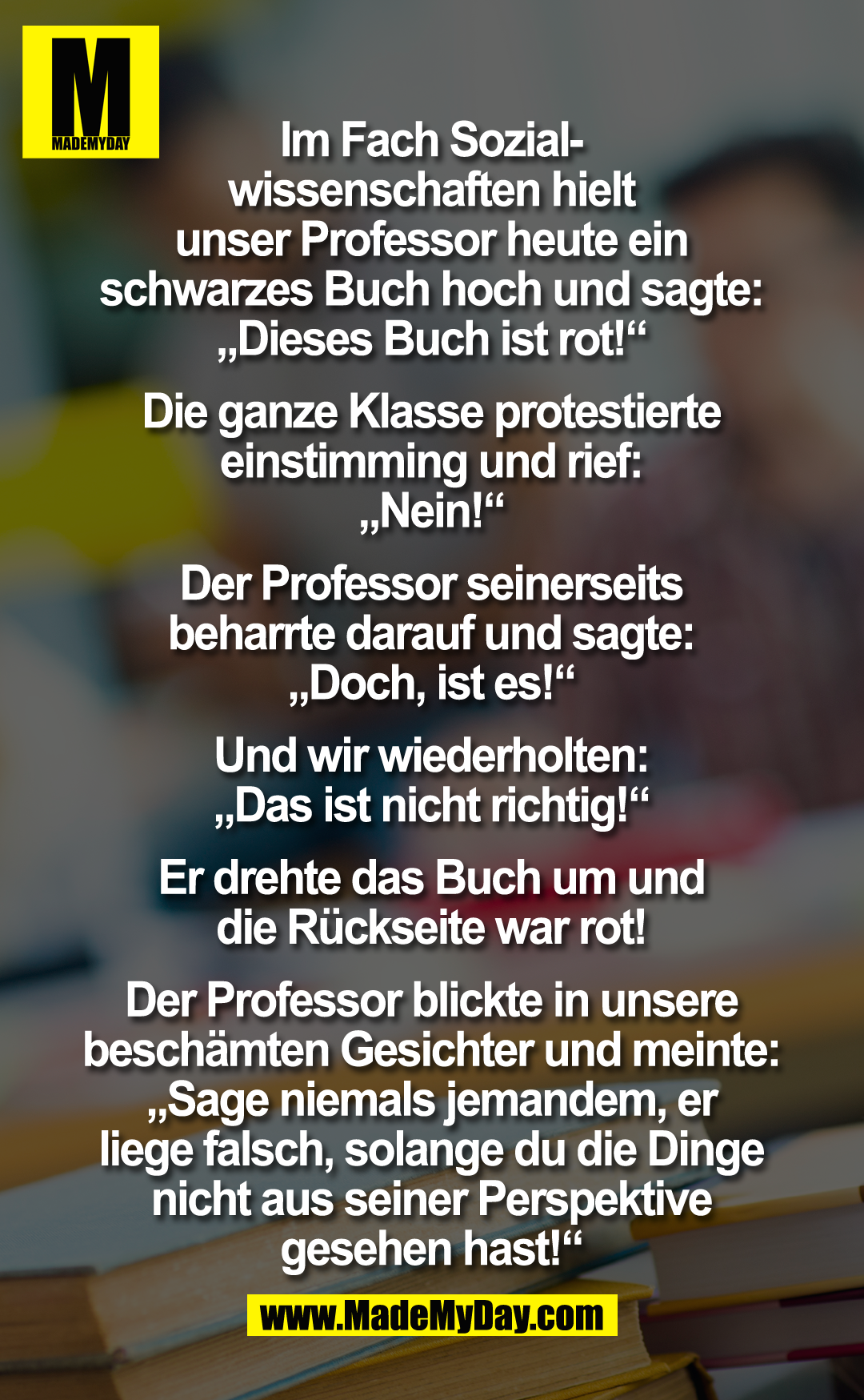 Im Fach Sozialwissenschaften hielt unser Professor heute ein schwarzes Buch hoch und sagte: "Dieses Buch ist rot!". Die ganze Klasse protestierte einstimming und rief: "Nein!".<br />
Der Professor seinerseits beharrte darauf und sagte: "Doch, ist es!".<br />
<br />
Und wir wiederholten: "Das ist nicht richtig!". Er drehte das Buch um- und die Rückseite war rot!<br />
<br />
Der Professor blickte in unsere beschämten Gesichter und meinte: "Sage niemals jemanden, er liege falsch, solange du die Dinge nicht aus seiner Perspektive gesehen hast!"