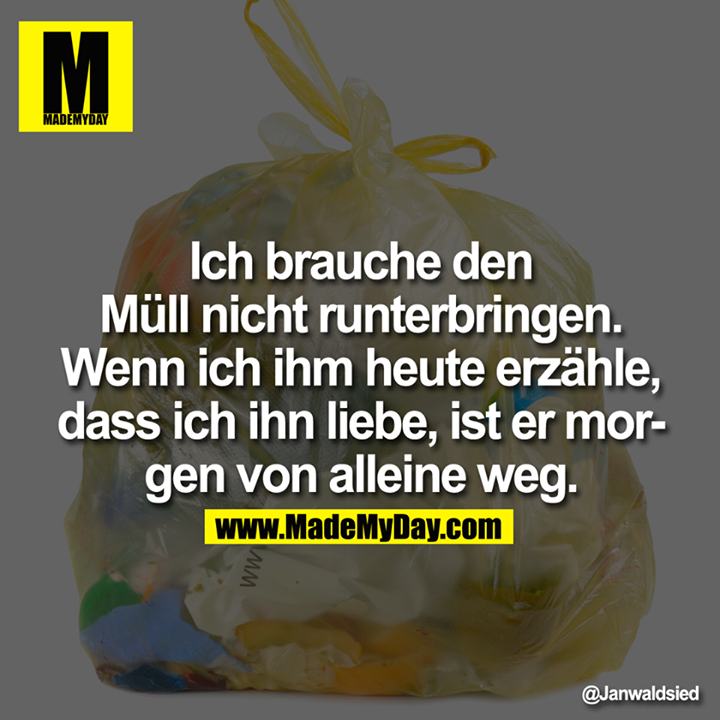 Ich brauche den Müll nicht runterbringen. Wenn ich ihm heute erzähle, dass ich ihn liebe, ist er morgen von alleine weg.
