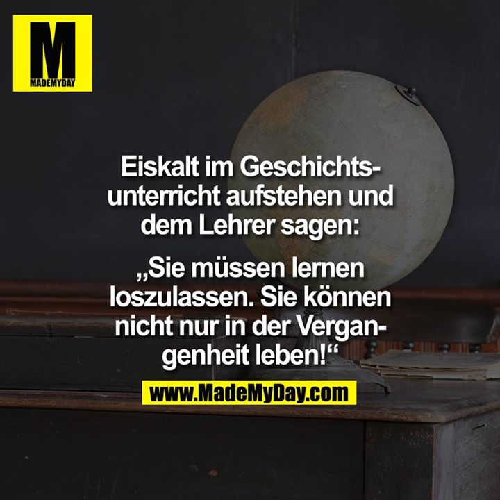 Eiskalt im Geschichtsunterricht aufstehen und dem Lehrer sagen: <br />
"Sie müssen lernen loszulassen. Sie können nicht nur in der Vergangenheit leben!"