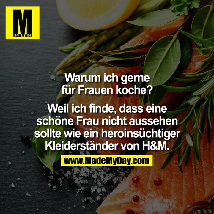 Warum ich gerne für Frauen koche?<br />
Weil ich finde, dass eine schöne Frau nicht aussehen sollte wie ein heroinsüchtiger Kleiderständer von H&M.