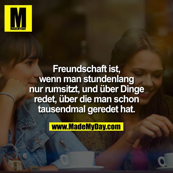 Freundschaft ist, wenn man stundenlang nur rumsitzt, und über Dinge redet, über die man schon tausendmal geredet hat.