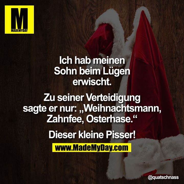 Ich hab meinen Sohn beim Lügen erwischt.<br />
Zu seiner Verteidigung sagte er nur: "Weihnachtsmann, Zahnfee, Osterhase."<br />
Dieser kleine Pisser!