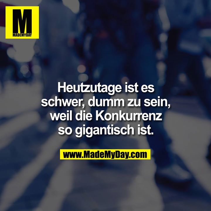 Heutzutage ist es schwer dumm zu sein, weil die Konkurrenz so gigantisch ist.