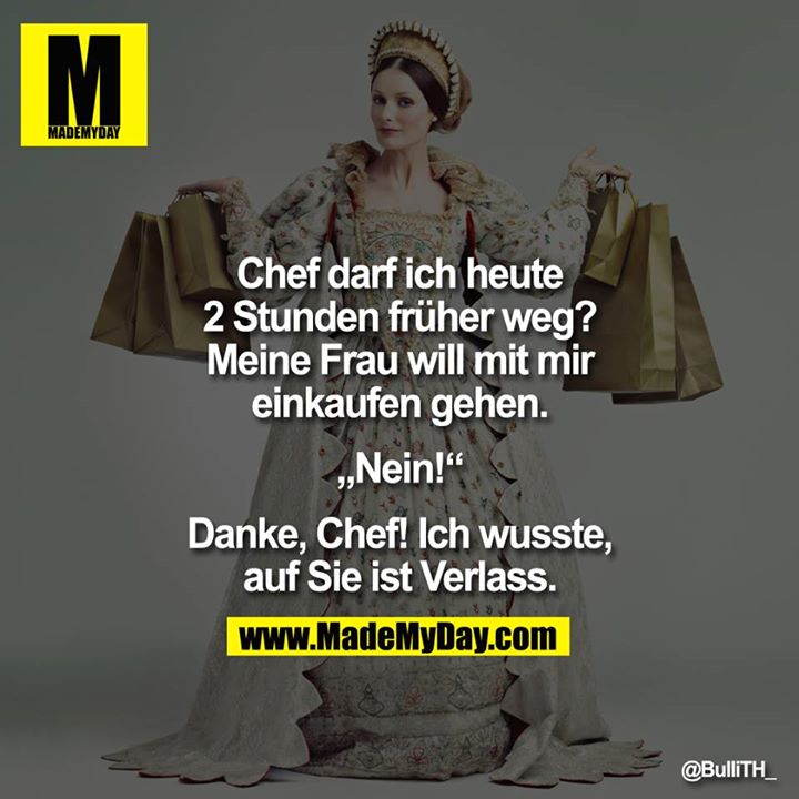 Chef darf ich heute 2 Stunden früher weg? Meine Frau will mit mir einkaufen gehen.<br />
<br />
"Nein!"<br />
<br />
Danke, Chef! Ich wusste,<br />
auf sie ist Verlass.<br />
