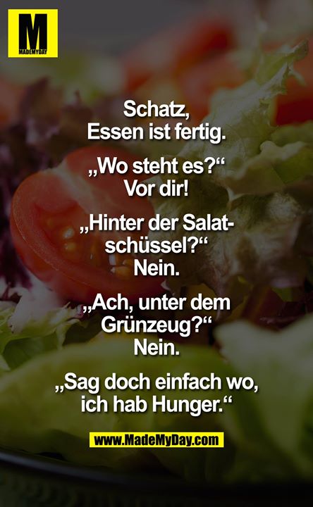 Schatz, Essen ist fertig.<br />
<br />
„Wo steht es?"<br />
Vor dir!<br />
<br />
"Hinter der Salatschüssel?"<br />
Nein.<br />
<br />
„Ach, unter dem Grünzeug?"<br />
Nein.<br />
<br />
"Sag doch einfach wo, ich hab Hunger."