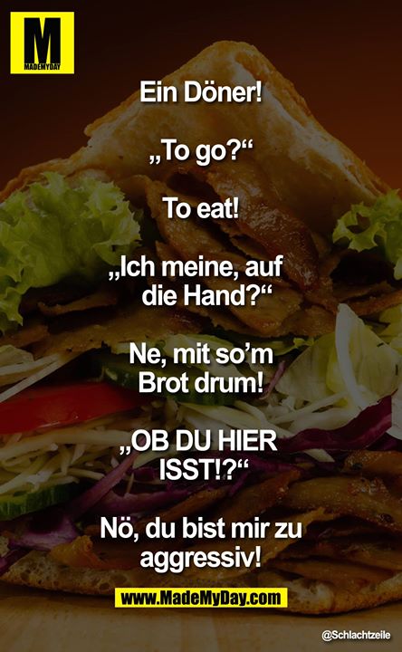 Ein Döner!<br />
<br />
"To go?"<br />
<br />
To eat!<br />
<br />
"Ich meine, auf die Hand?"<br />
<br />
Ne, mit so'm Brot drum!<br />
<br />
"OB DU HIER ISST!?"<br />
<br />
Nö, Du bist mir zu aggressiv!
