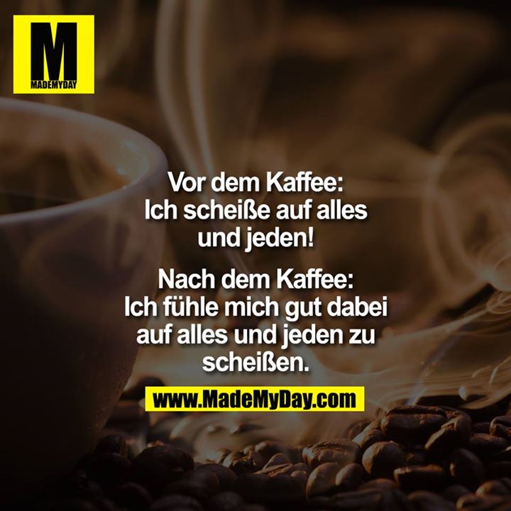 Vor dem Kaffee:<br />
Ich scheiße auf alles und jeden!<br />
<br />
Nach dem Kaffee:<br />
Ich fühle mich gut dabei auf alles und jeden zu scheißen.