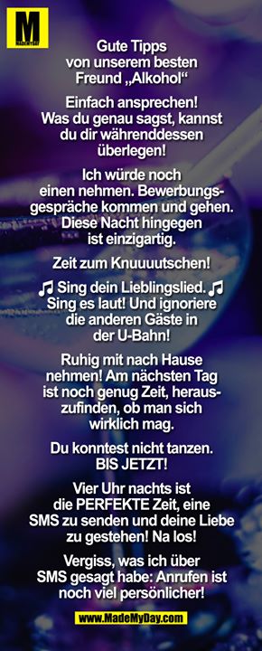 Gute Tipps von unserem besten Freund „Alkohol"<br />
<br />
Einfach ansprechen! Was du genau sagst, kannst du dir währenddessen überlegen!<br />
<br />
Ich würde noch einen nehmen. Bewerbungsgespräche kommen und gehen. Diese Nacht hingegen ist einzigartig.<br />
<br />
Zeit zum Knuuuutschen!<br />
<br />
 (NOTEN EMOTICONS)  Sing dein Lieblingslied. Sing es laut! Und ignoriere die anderen Gäste in der U-Bahn! (NOTEN EMOTICONS) <br />
<br />
Ruhig mit nach Hause nehmen! Am nächsten Tag ist noch genug Zeit, herauszufinden, ob man sich wirklich mag.<br />
<br />
Du konntest nicht tanzen. BIS JETZT!<br />
<br />
Vier Uhr nachts ist die PERFEKTE Zeit, eine SMS zu senden und deine Liebe zu gestehen! Na los!<br />
<br />
Vergiss, was ich über SMS gesagt habe: Anrufen ist noch viel persönlicher!