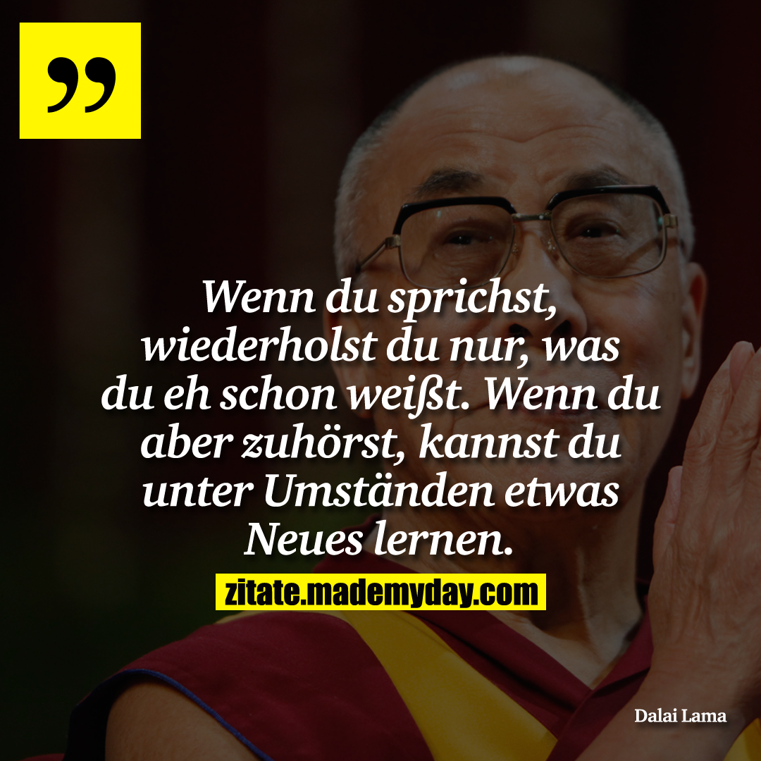Wenn du sprichst, wiederholst du nur, was du eh schon weißt. Wenn du aber zuhörst, kannst du unter Umständen etwas Neues lernen.