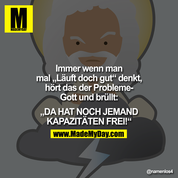 Immer wenn man mal "Läuft doch gut" denkt, hört das der Probleme­ Gott und brüllt:<br />
<br />
"DA HAT NOCH JEMAND KAPAZITÄTEN FREI!"