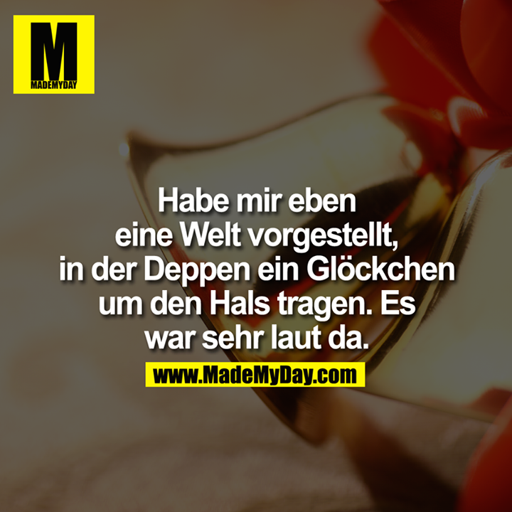 Habe mir eben eine Welt vorgestellt, in der Deppen ein Glöckchen um den Hals tragen. Es war sehr laut da.