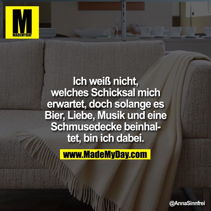 Ich weiß nicht, welches Schicksal mich erwartet, doch solange es Bier, Liebe, Musik und eine Schmusedecke beinhaltet, bin ich dabei.