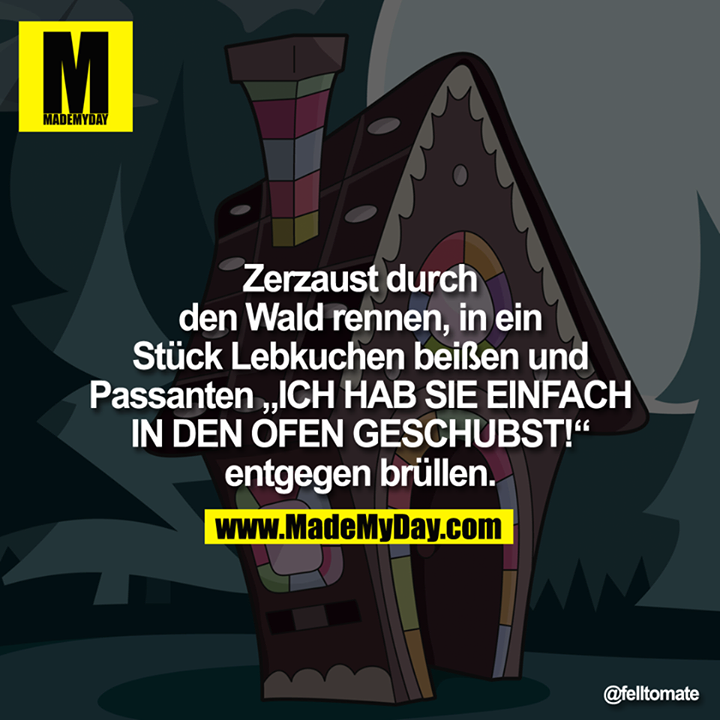 Zerzaust durch den Wald rennen, in ein Stück Lebkuchen beißen und Passanten "ICH HAB SIE EINFACH IN DEN OFEN GESCHUBST!" entgegen brüllen.