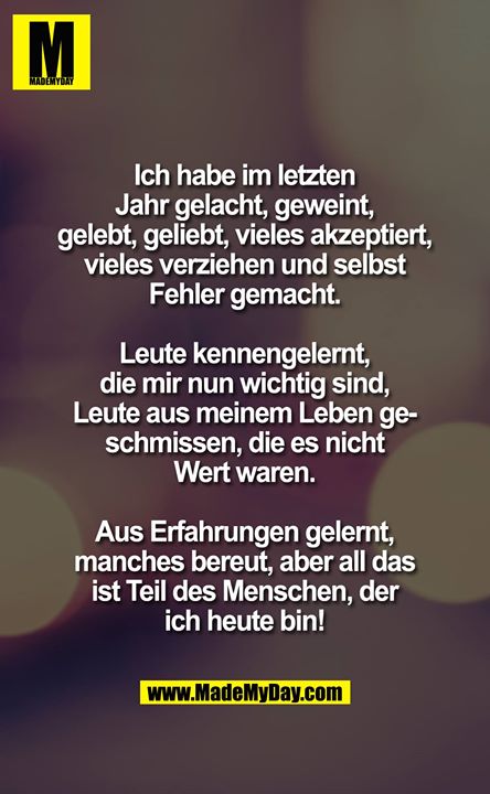 Ich habe in diesem Jahr gelacht, geweint, gelebt, geliebt, vieles akzeptiert, vieles verziehen und selbst Fehler gemacht... Leute kennengelernt, die mir nun wichtig sind, Leute aus meinem Leben geschmissen die es nicht Wert waren... Aus Erfahrungen gelernt, manches bereut aber all das, ist Teil des Menschen der ich heute bin!