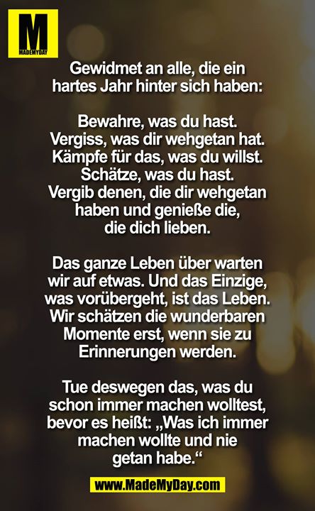 Gewidmet an alle, die ein hartes Jahr hinter sich haben ...<br />
bewahre was Du hast ... vergiss, was Dir wehtat ... Kämpfe für das, was Du willst ... Schätze was Du hast ... vergib denen die Dir wehtaten und genieße die, die Dich lieben. Das ganze Leben warten wir auf etwas ... und das Einzige, was vorübergeht, ist das Leben. Wir schätzen die wunderbaren Momente nicht, erst wenn Sie zu Erinnerungen wurden. Deswegen ... mach, was Du immer machen willst, bevor es heißt ... was ich immer machen wollte und nicht tat.<br />
Es ist niemals zu spät, um neu anzufangen und niemals zu schwierig um es zu versuchen.