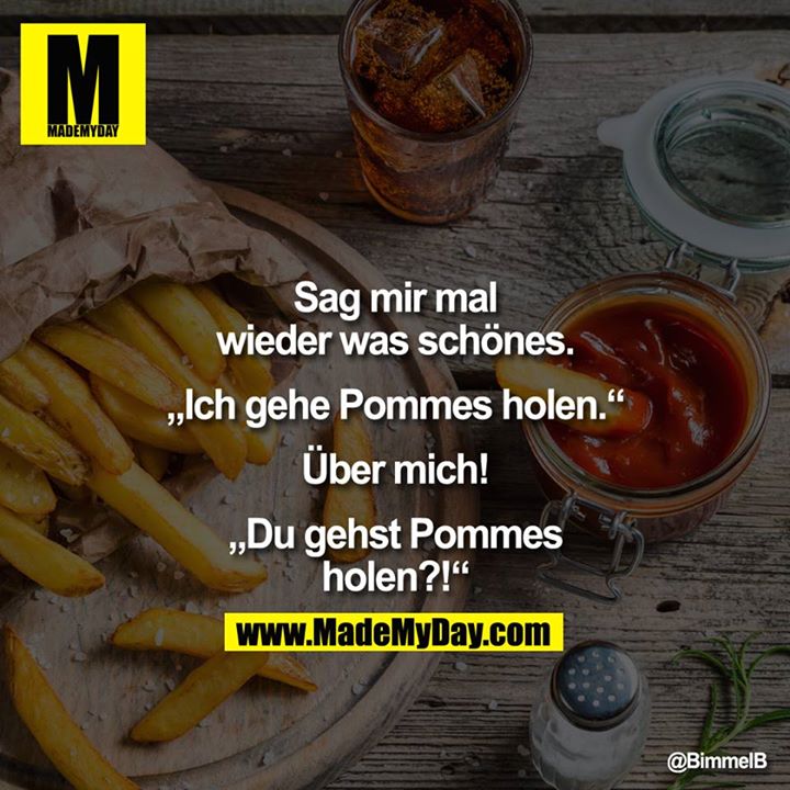 Sag mir mal wieder was schönes.<br />
<br />
<br />
"Ich gehe Pommes holen."<br />
<br />
U?ber mich!<br />
<br />
<br />
"Du gehst Pommes holen?!"