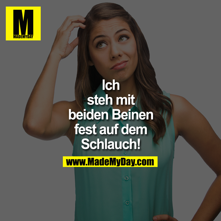 Ich steh mit beiden Beinen fest auf dem Schlauch!