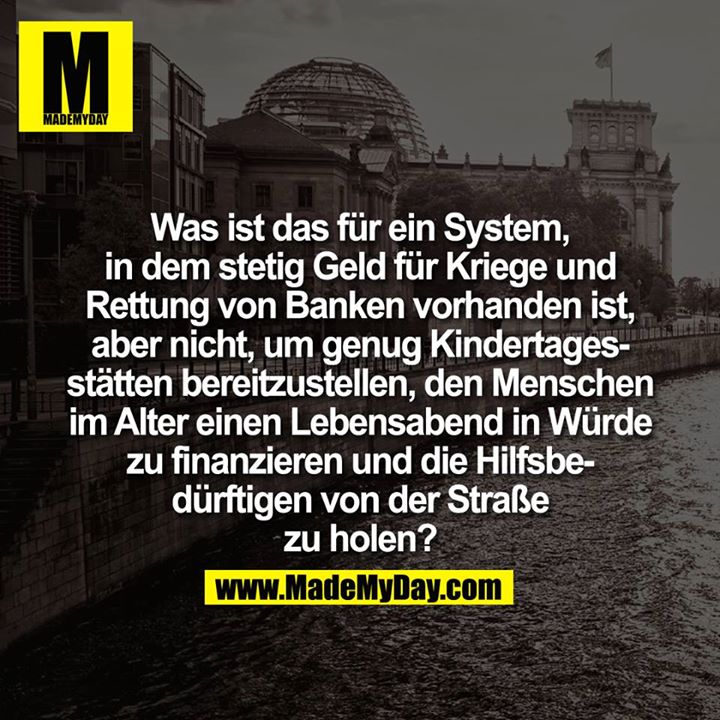 Was ist das für ein System, in dem stetig Geld für Kriege und Rettung von Banken vorhanden ist, aber nicht, um genug Kindertagesstätten bereitzustellen, den Menschen im Alter einen Lebensabend in Würde zu finanzieren und die Hilfsbedürftigen von der Straße zu holen?