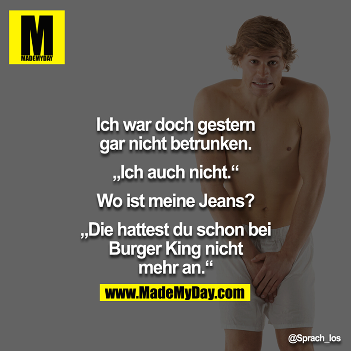 Ich war doch gestern gar nicht betrunken.<br />
<br />
„Ich auch nicht"<br />
<br />
Wo ist meine Jeans?<br />
<br />
„Die hattest du schon bei Burger King nicht mehr an."
