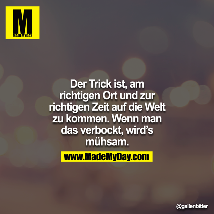 Der Trick ist, am richtigen Ort und zur richtigen Zeit auf die Welt zu kommen. Wenn man das verbockt, wird`s mühsam.
