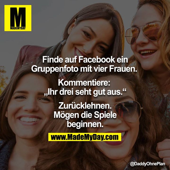 Finde auf Facbeook ein Gruppenfoto mit vier Frauen. Kommentiere: <br />
"Ihr drei seht gut aus:"<br />
Zurücklehnen.<br />
Mögen die Spiele beginnen.