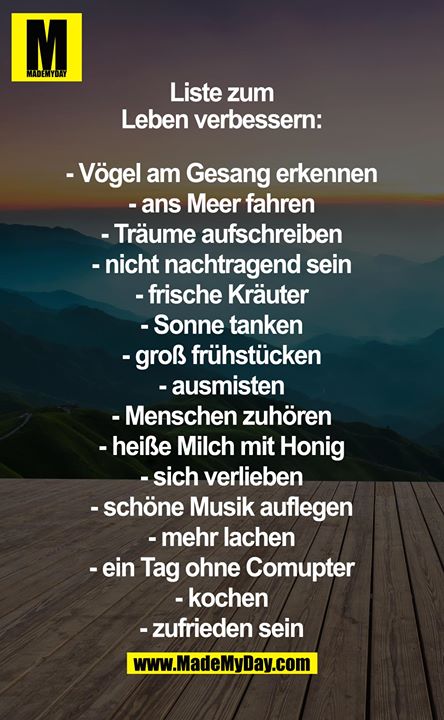 Liste zum Leben verbessern:<br />
<br />
- Vögel am gesang erkennen<br />
- ans Meer fahren<br />
- Träume aufschreiben<br />
- nicht nachtragend sein<br />
- frische kräuter<br />
- Sonne tanken<br />
- groß Frühstücken<br />
- ausmisten<br />
- menschen zuhören<br />
- heiße Milch mit Honig<br />
- sich verlieben<br />
- schöne Musik auflegen<br />
- mehr lachen und schreiben<br />
- ein Tag ohne Comupter<br />
- kochen<br />
- zufrieden sein