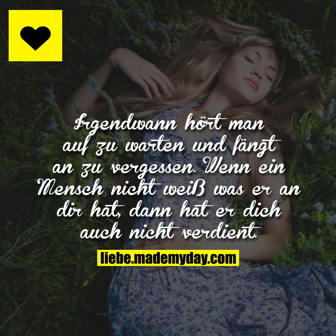Irgendwann hört man auf zu warten und fängt an zu vergessen. Wenn ein Mensch nicht weiß was er an dir hat, dann hat er dich auch nicht verdient.
