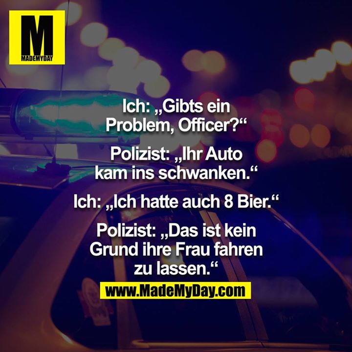 Ich: "Gibts ein Problem Officer?" Polizist: "Ihr Auto kam ins schwanken." Ich: "Ich hatte auch 8 Bier."  Polizist: "Das ist kein Grund ihre Frau fahren zu lassen."
