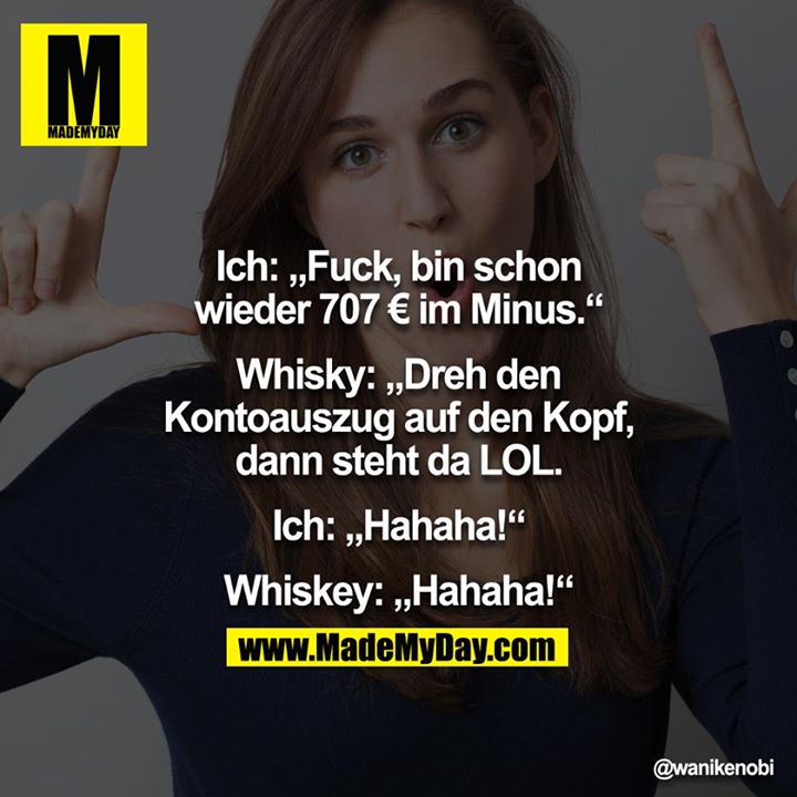 Ich: "Fuck, bin schon wieder 707 € im Minus."<br />
Whisky: "Dreh den Kontoauszug auf den Kopf, dann steht da LOL."<br />
Ich: "Hahaha!"<br />
Whiskey: "Hahaha!"