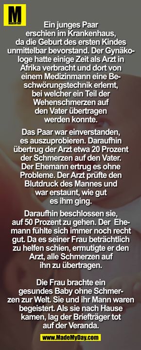 Ein junges Paar erschien im Krankenhaus, da die Geburt des ersten Kindes unmittelbar bevorstand. Der Gynäkologe hatte einige Zeit als Arzt in Afrika verbracht und dort von einem Medizinmann eine Beschwörungstechnik erlernt, bei welcher ein Teil der Wehenschmerzen auf den Vater<br />
übertragen werden konnte.<br />
<br />
Das Paar war einverstanden, es auszuprobieren. Daraufhin übertrug der Arzt etwa 20 Prozent der Schmerzen auf den Vater. Der Ehemann ertrug es ohne Probleme. Der Arzt prüfte den Blutdruck des Mannes und war erstaun, wie gut es ihm ging.<br />
<br />
Daraufhin beschlossen sie, auf 50 Prozent zu gehen. Der Ehemann fühlte*sich immer noch recht gut. Da es seiner Frau beträchtlich zu helfen schien, ermutigte er den Arzt, alle Schmerzen auf ihn zu übertragen.<br />
<br />
Die Frau brachte ein gesundes Baby ohne Schmerzen zur Welt. Sie und ihr Mann waren begeistert. Als sie nach Hause kamen, lag der Briefträger tot auf der Veranda.