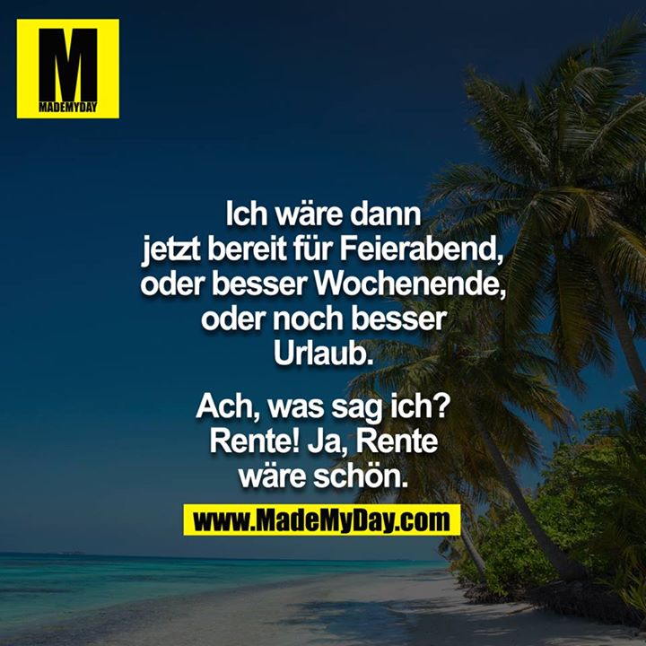 Ich wäre dann jetzt bereit für Feierabend, oder besser Wochenende, oder noch besser Urlaub.<br />
<br />
Ach, was sag ich? rente ja Rente wäre schön.