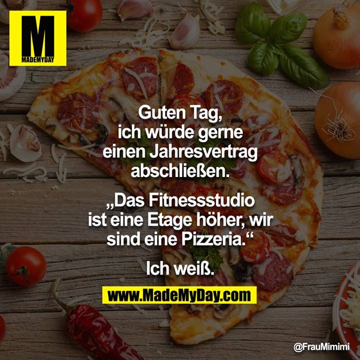 Guten Tag, ich würde gerne einen Jahresvertrag abschliessen.<br />
<br />
"Das Fitnessstudio ist eine Etage höher, wir sind eine Pizzeria."<br />
<br />
Ich weiß.