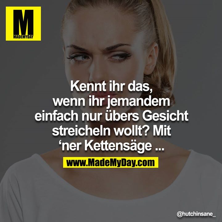 Kennt ihr das, wenn ihr jemandem einfach nur übers Gesicht streicheln wollt? Mit `ner Kettensäge ...