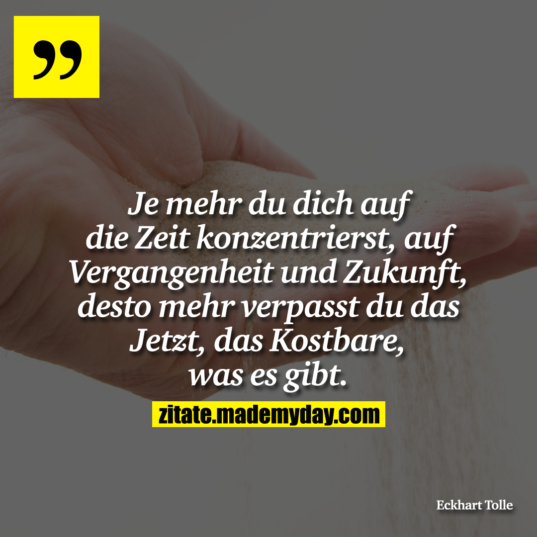 Je mehr du dich auf die Zeit konzentrierst, auf Vergangenheit und Zukunft, desto mehr verpasst du das Jetzt, das Kostbare, was es gibt.