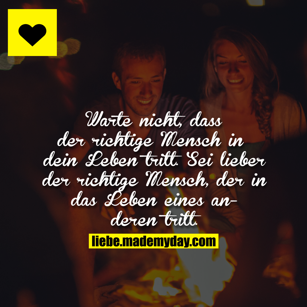 Warte nicht, dass der richtige Mensch in dein Leben tritt. Sei lieber der richtige Mensch, der in das Leben eines anderen tritt.