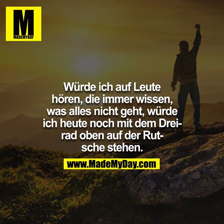 Würde ich auf Leute hören, die immer wissen, was alles nicht geht, würde ich heute noch mit dem Dreirad oben auf der Rutsche stehen.