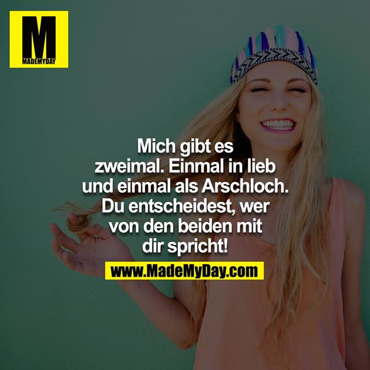 Mich gibt es zweimal. Einmal in Lieb und einmal als Arschloch. Du entscheidest, wer von den beiden mit dir spricht!<br />
