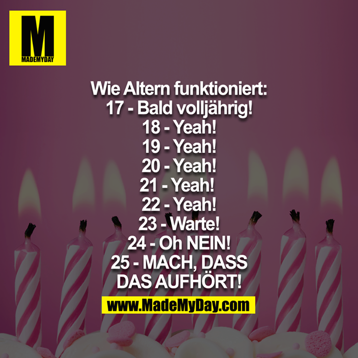 Wie Altern funktioniert:<br />
17 - Bald Volljährig!<br />
18 - Yeah!<br />
19 - Yeah!<br />
20 - Yeah!<br />
21 - Yeah! <br />
22 - Yeah!<br />
23 - Warte!<br />
24 - Oh NEIN!<br />
25 - MACH, DASS DAS AUFHÖRT!