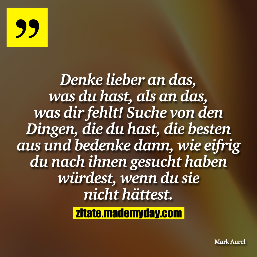 Denke lieber an das, was du hast, als an das, was dir fehlt! Suche von den Dingen, die du hast, die besten aus und bedenke dann, wie eifrig du nach ihnen gesucht haben würdest, wenn du sie nicht hättest.