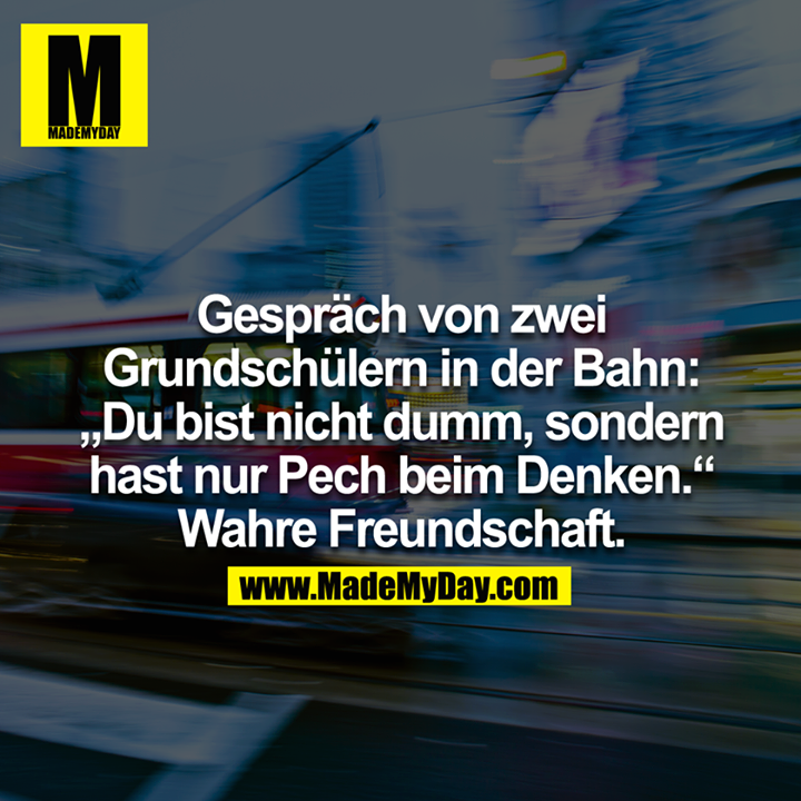 Gespräch von zwei Grundschülern in der Bahn: "Du bist nicht dumm, sondern hast nur Pech beim Denken."<br />
Wahre Freundschaft.<br />
