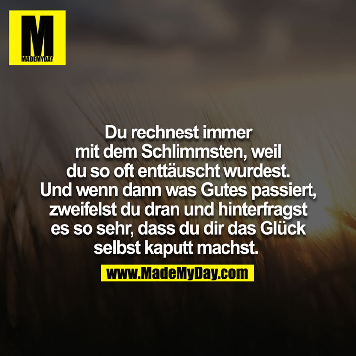 Du rechnest immer mit dem Schlimmsten, weil du so oft enttäuscht wurdest. Und wenn dann was gutes passiert zweifelst du dran und hinterfragst es so sehr, dass du dir das Glück selbst kaputt machst. 